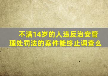 不满14岁的人违反治安管理处罚法的案件能终止调查么