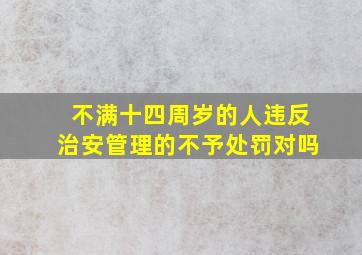 不满十四周岁的人违反治安管理的不予处罚对吗