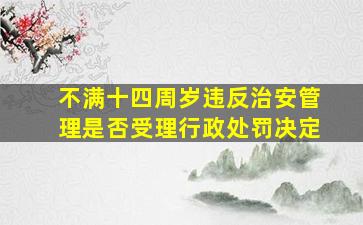 不满十四周岁违反治安管理是否受理行政处罚决定