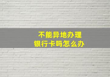 不能异地办理银行卡吗怎么办