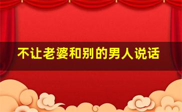 不让老婆和别的男人说话