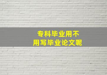 专科毕业用不用写毕业论文呢