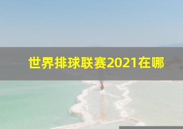 世界排球联赛2021在哪