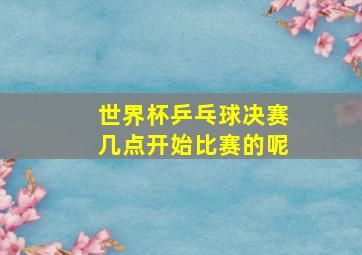 世界杯乒乓球决赛几点开始比赛的呢