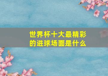 世界杯十大最精彩的进球场面是什么