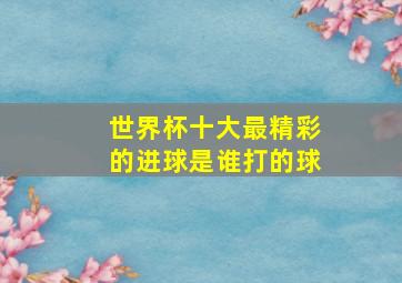 世界杯十大最精彩的进球是谁打的球