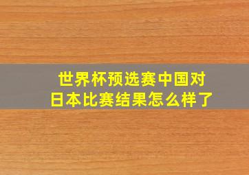 世界杯预选赛中国对日本比赛结果怎么样了