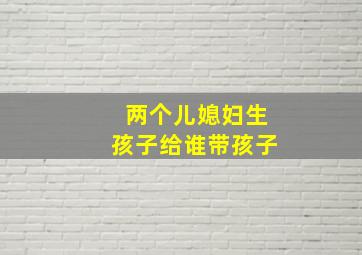 两个儿媳妇生孩子给谁带孩子