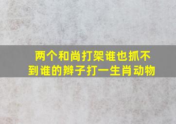 两个和尚打架谁也抓不到谁的辫子打一生肖动物