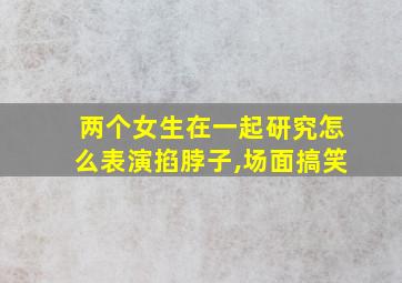 两个女生在一起研究怎么表演掐脖子,场面搞笑