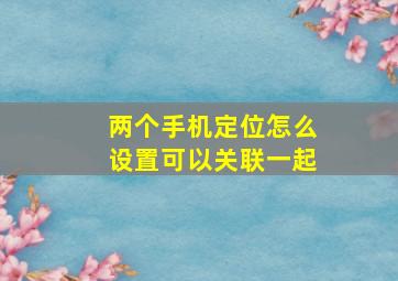 两个手机定位怎么设置可以关联一起