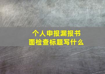 个人申报漏报书面检查标题写什么