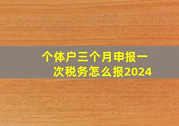 个体户三个月申报一次税务怎么报2024