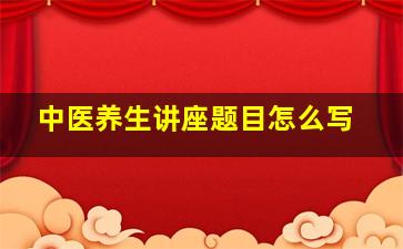 中医养生讲座题目怎么写