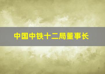 中国中铁十二局董事长