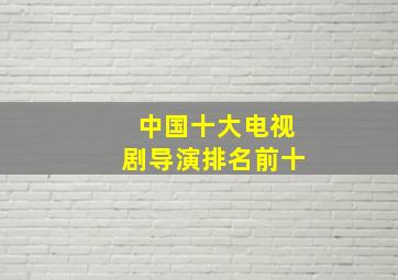 中国十大电视剧导演排名前十