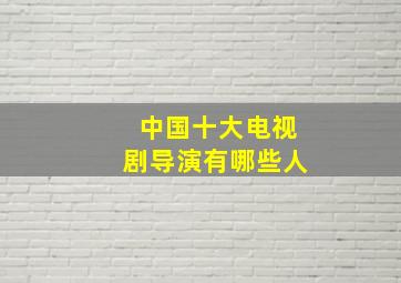 中国十大电视剧导演有哪些人