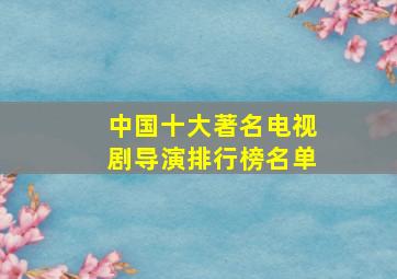 中国十大著名电视剧导演排行榜名单