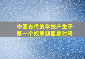 中国古代的学校产生于第一个奴隶制国家对吗