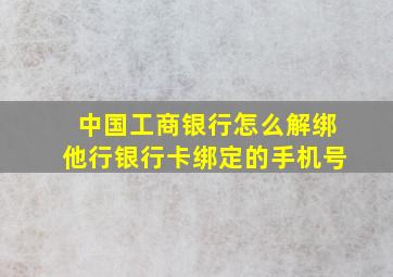 中国工商银行怎么解绑他行银行卡绑定的手机号