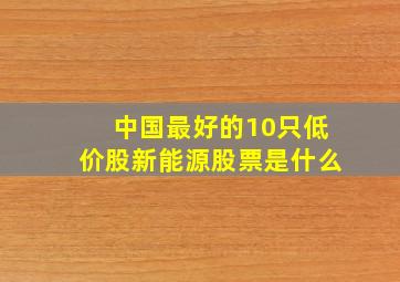 中国最好的10只低价股新能源股票是什么