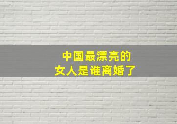 中国最漂亮的女人是谁离婚了