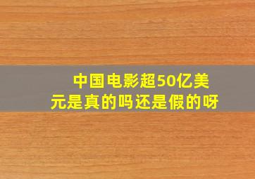 中国电影超50亿美元是真的吗还是假的呀