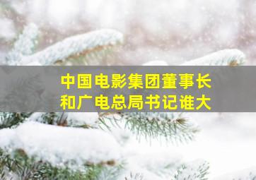 中国电影集团董事长和广电总局书记谁大