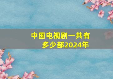 中国电视剧一共有多少部2024年