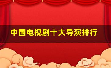 中国电视剧十大导演排行