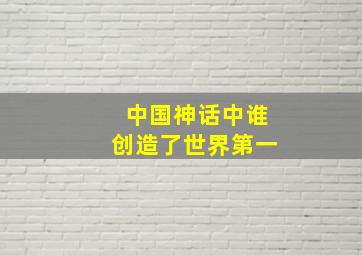 中国神话中谁创造了世界第一