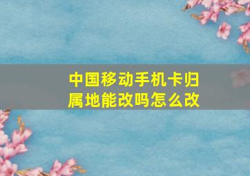 中国移动手机卡归属地能改吗怎么改