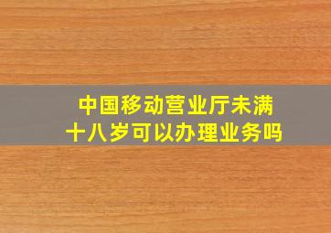 中国移动营业厅未满十八岁可以办理业务吗