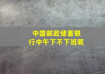 中国邮政储蓄银行中午下不下班呢