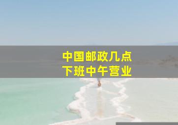 中国邮政几点下班中午营业