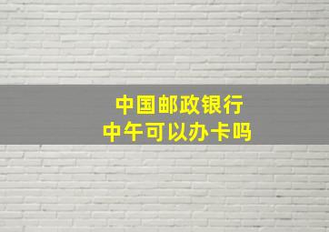 中国邮政银行中午可以办卡吗