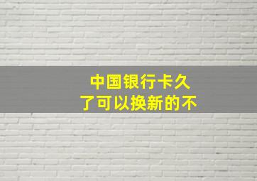 中国银行卡久了可以换新的不