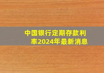 中国银行定期存款利率2024年最新消息