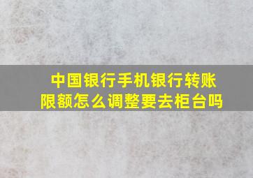 中国银行手机银行转账限额怎么调整要去柜台吗