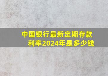 中国银行最新定期存款利率2024年是多少钱