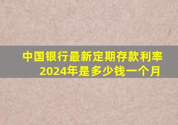 中国银行最新定期存款利率2024年是多少钱一个月