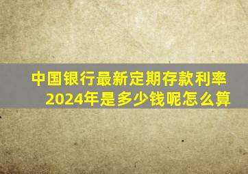 中国银行最新定期存款利率2024年是多少钱呢怎么算