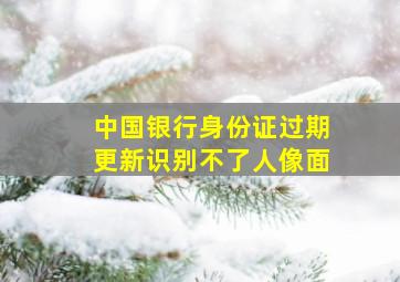 中国银行身份证过期更新识别不了人像面