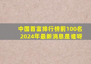 中国首富排行榜前100名2024年最新消息是谁呀