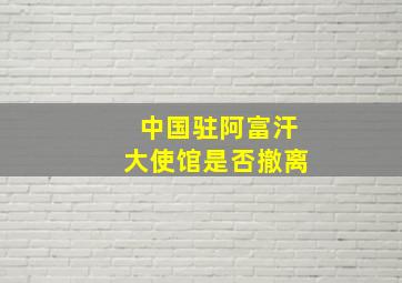 中国驻阿富汗大使馆是否撤离