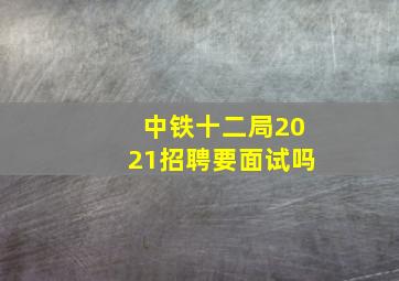 中铁十二局2021招聘要面试吗