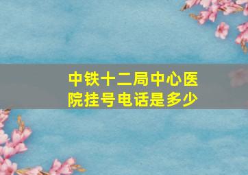 中铁十二局中心医院挂号电话是多少