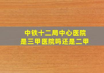 中铁十二局中心医院是三甲医院吗还是二甲