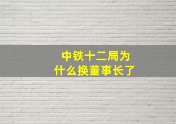 中铁十二局为什么换董事长了