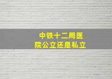 中铁十二局医院公立还是私立